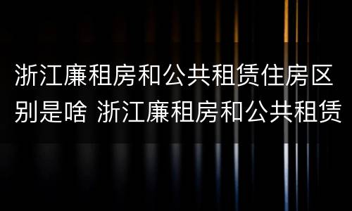 浙江廉租房和公共租赁住房区别是啥 浙江廉租房和公共租赁住房区别是啥啊