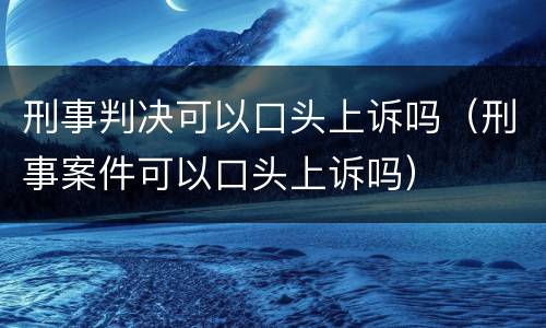 刑事判决可以口头上诉吗（刑事案件可以口头上诉吗）