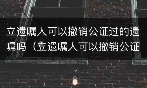 立遗嘱人可以撤销公证过的遗嘱吗（立遗嘱人可以撤销公证过的遗嘱吗有效吗）