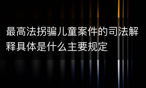 最高法拐骗儿童案件的司法解释具体是什么主要规定