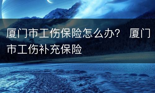 厦门市工伤保险怎么办？ 厦门市工伤补充保险