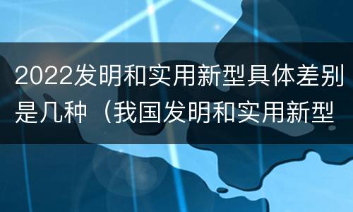 2022发明和实用新型具体差别是几种（我国发明和实用新型的标准）