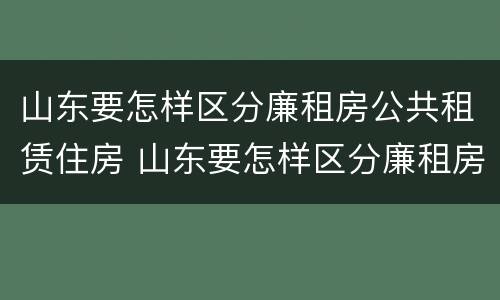 山东要怎样区分廉租房公共租赁住房 山东要怎样区分廉租房公共租赁住房和住房