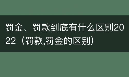 罚金、罚款到底有什么区别2022（罚款,罚金的区别）