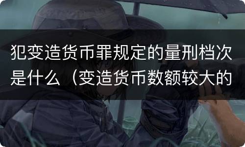 犯变造货币罪规定的量刑档次是什么（变造货币数额较大的处以下有期徒刑）