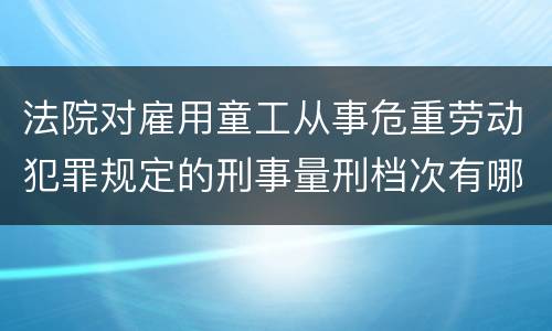法院对雇用童工从事危重劳动犯罪规定的刑事量刑档次有哪些