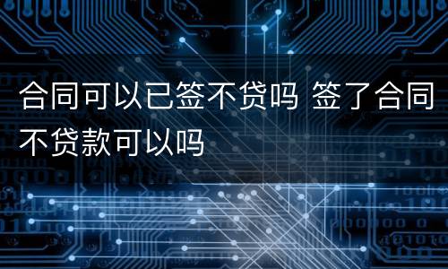 合同可以已签不贷吗 签了合同不贷款可以吗