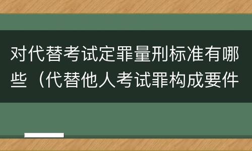 对代替考试定罪量刑标准有哪些（代替他人考试罪构成要件有何规定）