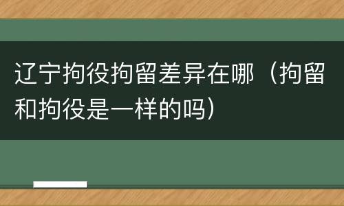 辽宁拘役拘留差异在哪（拘留和拘役是一样的吗）