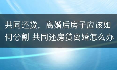 共同还贷，离婚后房子应该如何分割 共同还房贷离婚怎么办