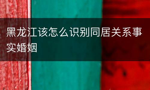 黑龙江该怎么识别同居关系事实婚姻