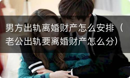 男方出轨离婚财产怎么安排（老公出轨要离婚财产怎么分）