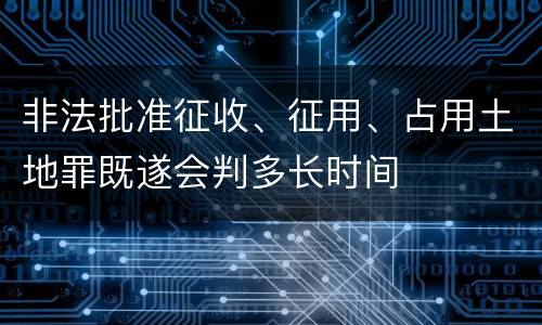 非法批准征收、征用、占用土地罪既遂会判多长时间