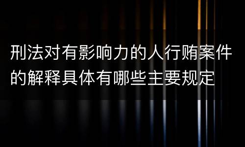 刑法对有影响力的人行贿案件的解释具体有哪些主要规定
