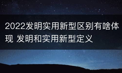 2022发明实用新型区别有啥体现 发明和实用新型定义