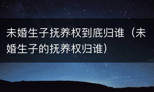 未婚生子抚养权到底归谁（未婚生子的抚养权归谁）
