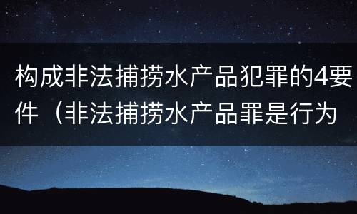 构成非法捕捞水产品犯罪的4要件（非法捕捞水产品罪是行为犯吗）