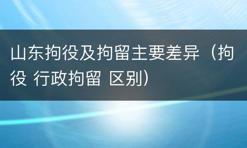 山东拘役及拘留主要差异（拘役 行政拘留 区别）