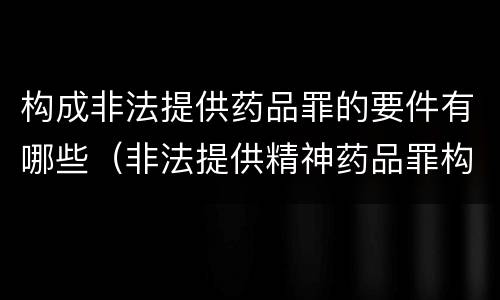 构成非法提供药品罪的要件有哪些（非法提供精神药品罪构成要件）