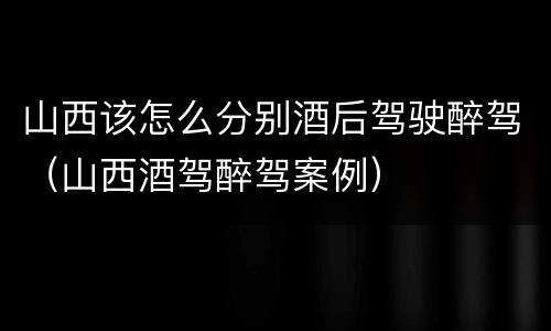 山西该怎么分别酒后驾驶醉驾（山西酒驾醉驾案例）