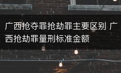 广西抢夺罪抢劫罪主要区别 广西抢劫罪量刑标准金额