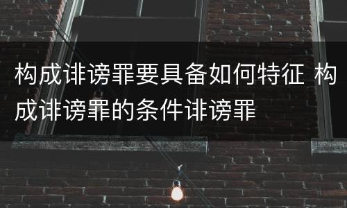构成诽谤罪要具备如何特征 构成诽谤罪的条件诽谤罪