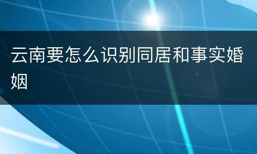 云南要怎么识别同居和事实婚姻