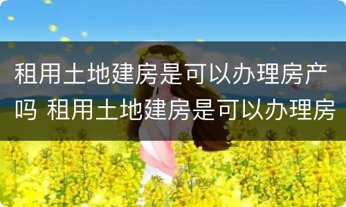 租用土地建房是可以办理房产吗 租用土地建房是可以办理房产吗