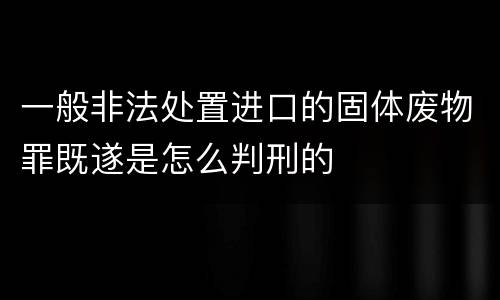 一般非法处置进口的固体废物罪既遂是怎么判刑的