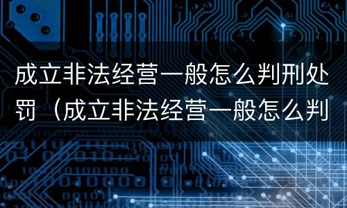 成立非法经营一般怎么判刑处罚（成立非法经营一般怎么判刑处罚的）