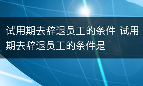 试用期去辞退员工的条件 试用期去辞退员工的条件是