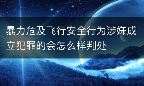 暴力危及飞行安全行为涉嫌成立犯罪的会怎么样判处