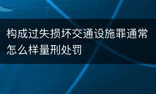 构成过失损坏交通设施罪通常怎么样量刑处罚