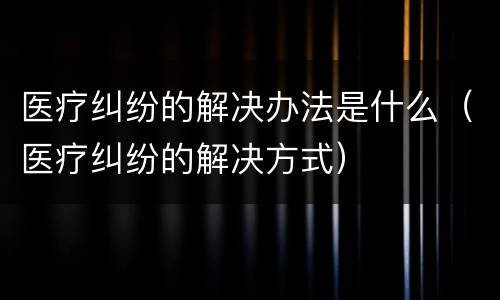 医疗纠纷的解决办法是什么（医疗纠纷的解决方式）