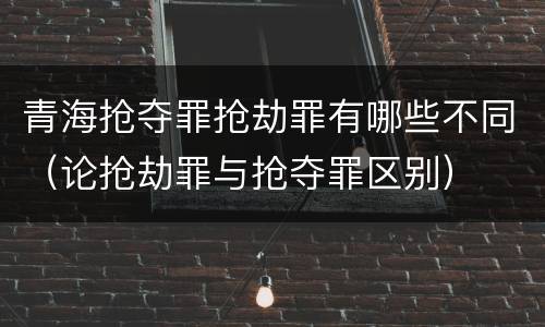 青海抢夺罪抢劫罪有哪些不同（论抢劫罪与抢夺罪区别）