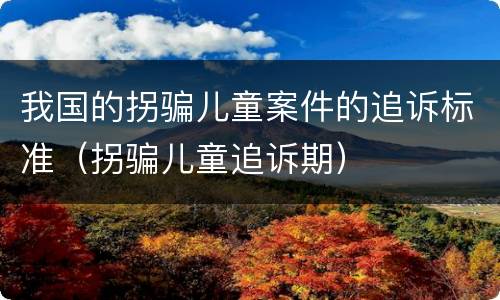 我国的拐骗儿童案件的追诉标准（拐骗儿童追诉期）
