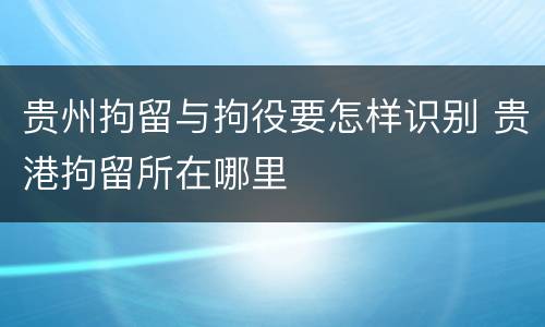 贵州拘留与拘役要怎样识别 贵港拘留所在哪里