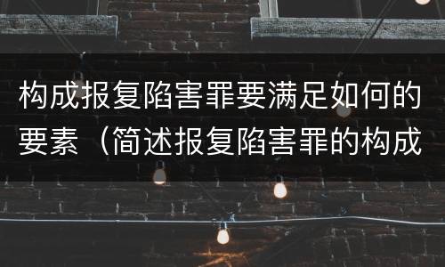 构成报复陷害罪要满足如何的要素（简述报复陷害罪的构成要件）