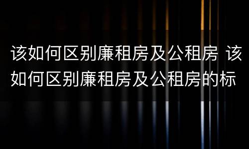 该如何区别廉租房及公租房 该如何区别廉租房及公租房的标准