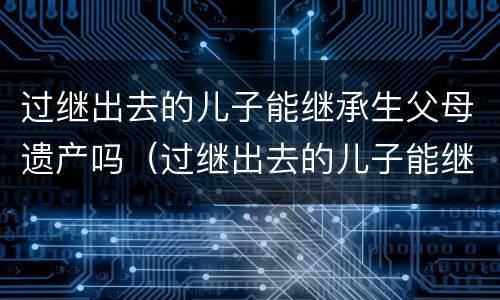 过继出去的儿子能继承生父母遗产吗（过继出去的儿子能继承生父母遗产吗女儿）