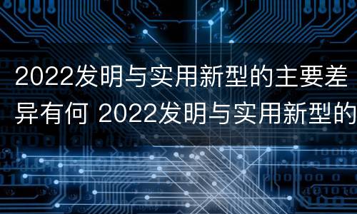 2022发明与实用新型的主要差异有何 2022发明与实用新型的主要差异有何特点