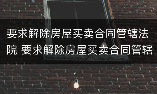 要求解除房屋买卖合同管辖法院 要求解除房屋买卖合同管辖法院怎么办