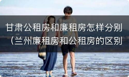 甘肃公租房和廉租房怎样分别（兰州廉租房和公租房的区别）