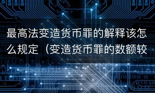 最高法变造货币罪的解释该怎么规定（变造货币罪的数额较大）