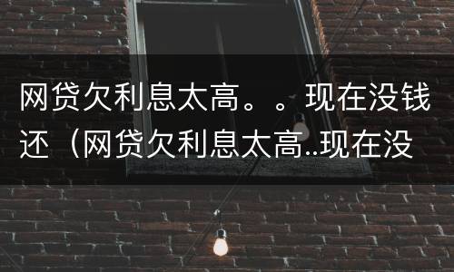网贷欠利息太高。。现在没钱还（网贷欠利息太高..现在没钱还怎么办）