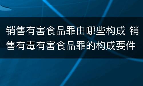 销售有害食品罪由哪些构成 销售有毒有害食品罪的构成要件