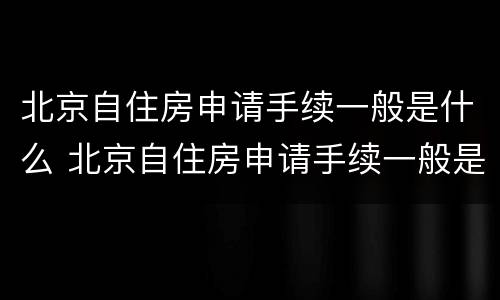 北京自住房申请手续一般是什么 北京自住房申请手续一般是什么时候办理