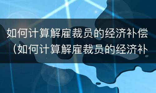 如何计算解雇裁员的经济补偿（如何计算解雇裁员的经济补偿金额）