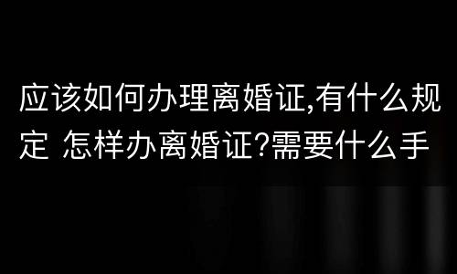 应该如何办理离婚证,有什么规定 怎样办离婚证?需要什么手续?