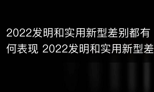 2022发明和实用新型差别都有何表现 2022发明和实用新型差别都有何表现和特点